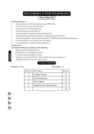 [138][138][138][138][138]
mPpekè;fedmPpekè;fedmPpekè;fedmPpekè;fedmPpekè;fed(XI-XII) ikB~;ozQe&ikB~;ozQe&ikB~;ozQe&ikB~;ozQe&ikB~;ozQe&2007-09
MULTIMEDIA & WEB TECHNOLOGY
For Class-XI
Learning Objectives :
l. To get proficient in WEB Development using HTML/XML.
2. To be able to write server & client scripts.
3. To get proficient in Web Management.
4. To get proficient in creating Web site.
5. To design Graphical images using Image-Editing tools.
6. To get proficient in audio&video capture and editing using software tools.
7. To create and publish a self-contained multimedia CD-ROM using multimedia authoring tool.
8. To develop ability to use the open source technology.
9. To develop ability to localize software applications.
Competencies :
The student will become proficient in the following :
l. Managing Self Developed Web-site.
2. Management of a full-fledged web portal.
3. Creation & Edition of graphical images.
4. Capturing, Creating and Editing Audio and Video through external devices.
5. Embedding images & video into a presentation.
CLASS-XI (THEORY)
Duration : 3 hours Total Marks : 70
C
.oNtinU emaNtinU skraM
.1 metsySretupmoC 51
.2 tnempoleveDbeW 52
.3 gnitpircSbeW 02
.4 slooTgnirohtuAdnaaidemitluM 01
07
eYVhehfM;keYVhehfM;keYVhehfM;keYVhehfM;keYVhehfM;k
 