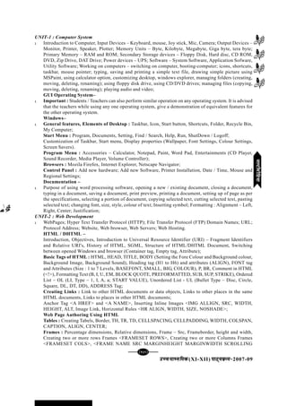 mPpekè;fedmPpekè;fedmPpekè;fedmPpekè;fedmPpekè;fed(XI-XII) ikB~;ozQe&ikB~;ozQe&ikB~;ozQe&ikB~;ozQe&ikB~;ozQe&2007-09
[139][139][139][139][139]
UNIT-1 : Computer System
l Introduction to Computer, Input Devices – Keyboard, mouse, Joy stick, Mic, Camera; Output Devices –
Monitor, Printer, Speaker, Plotter; Memory Units – Byte, Kilobyte, Megabyte, Giga byte, tera byte;
Primary Memory – RAM and ROM; Secondary Storage devices – Floppy Disk, Hard disc, CD ROM,
DVD, Zip Drive, DAT Drive; Power devices – UPS; Software – System Software, Application Sofware,
Utility Software; Working on computers – switching on computer, booting-computer; icons, shortcuts,
taskbar, mouse pointer; typing, saving and printing a simple text file, drawing simple picture using
MSPaint, using calculator option, customizing desktop, windows explorer, managing folders (creating,
moving, deleting, renaming); using floppy disk drive, using CD/DVD drives; managing files (copying,
moving, deleting, renaming); playing audio and video;
GUI Operating System–
l Important : Students / Teachers can also perform similar operation on any operating system. It is advised
that the teachers while using any one operating system, give a demonstration of equivalent features for
the other operating system.
Windows–
l General features, Elements of Desktop : Taskbar, Icon, Start button, Shortcuts, Folder, Recycle Bin,
My Computer;
Start Menu : Program, Documents, Setting, Find / Search, Help, Run, ShutDown / Logoff;
Customization of Taskbar, Start menu, Display properties (Wallpaper, Font Settings, Colour Settings,
Screen Savers).
Program Menu : Accessories – Calculator, Notepad, Paint, Word Pad, Entertainments (CD Player,
Sound Recorder, Media Player, Volume Controller);
Browsers : Mozila Firefox, Internet Explorer, Netscape Navigator;
Control Panel : Add new hardware; Add new Software, Printer Installation, Date / Time, Mouse and
Regional Settings;
Documentation –
l Purpose of using word processing software, opening a new / existing document, closing a document,
typing in a document, saving a document, print preview, printing a document, setting up of page as per
the specifications, selecting a portion of document, copying selected text, cutting selected text, pasting
selected text; changing font, size, style, colour of text; Inserting symbol; Formatting : Alignment – Left,
Right, Center; Justification;
UNIT-2 : Web Development
l WebPages; Hyper Text Transfer Protocol (HTTP); File Transfer Protocol (FTP) Domain Names; URL;
Protocol Address; Website, Web browser, Web Servers; Web Hosting.
HTML / DHTML –
Introduction, Objectives, Introduction to Universal Resource Identifier (URI) – Fragment Identifiers
and Relative URI's, History of HTML, SGML, Structure of HTML/DHTML Document, Switching
between opened Windows and browser (Container tag, Empty tag, Attribute);
Basic Tags of HTML : HTML, HEAD, TITLE, BODY (Setting the Fore Colour and Background colour,
Background Image, Background Sound), Heading tag (H1 to H6) and attributes (ALIGN), FONT tag
and Attributes (Size : 1 to 7 Levels, BASEFONT, SMALL, BIG, COLOUR), P, BR, Comment in HTML
(<!>), Formatting Text (B, I, U, EM, BLOCK QUOTE, PREFORMATTED, SUB, SUP, STRIKE), Ordered
List – OL (LI, Type – 1, I, A, a; START VALUE), Unordered List - UL (Bullet Type – Disc, Circle,
Square, DL, DT, DD), ADDRESS Tag;
Creating Links : Link to other HTML documents or data objects, Links to other places in the same
HTML documents, Links to places in other HTML documents;
Anchor Tag <A HREF> and <A NAME>, Inserting Inline Images <IMG ALLIGN, SRC, WIDTH,
HEIGHT, ALT, Image Link, Horizontal Rules <HR ALIGN, WIDTH, SIZE, NOSHADE>;
Web Page Authoring Using HTML
Tables : Creating Tabels, Border, TH, TR, TD, CELLSPACING, CELLPADDING, WIDTH, COLSPAN,
CAPTION, ALIGN, CENTER;
Frames : Percentage dimensions, Relative dimensions, Frame – Src, Frameborder, height and width,
Creating two or more rows Frames <FRAMESET ROWS>, Creating two or more Columns Frames
<FRAMESET COLS>, <FRAME NAME SRC MARGINHEIGHT MARGINWIDTH SCROLLING
eYVhehfM;keYVhehfM;keYVhehfM;keYVhehfM;keYVhehfM;k
 