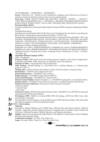 [140][140][140][140][140]
mPpekè;fedmPpekè;fedmPpekè;fedmPpekè;fedmPpekè;fed(XI-XII) ikB~;ozQe&ikB~;ozQe&ikB~;ozQe&ikB~;ozQe&ikB~;ozQe&2007-09
AUTO NORESIZE>, <NOFRAMES>, </NOFRAMES>;
Forms : Definitions, Use – Written to a file, Submitted to a database such as MS Access or Oracle, E-
mailed to someone in particular, Forms involve two-way communication;
Form Tags : FORM, <SELECT NAME, SIZE, MULTIPLE / SINGLE> <OPTION> ... </SELECT>,
<TEXT AREA NAME ROWS COLS>,, </TEXTAREA>, METHOD, CHECKBOX, HIDDEN, IMAGE,
RADIO, RESET, SUBMIT, INPUT <VALUE, SRC, CHECKED, SIZE, MAXLENGTH, ALIGN>;
Document Object Model
l Concept and Importance of Document Object Model, Dynamic HTML documents and Document Object
Model.
Cascading Style Sheets
Introduction to Cascading Style Sheet (CSS), three ways of introducing the style sheets to your document.
Basic Syntax; Creating and saving cascading style sheets, <STYLE> tag.
Examples showing the linking of external style sheet files to a document; Inline and Embed, <DIV> tag;
COLOUR, BACKGROUND-COLOUR, FONT-FAMILY, FONT-STYLE, FONT-SIZE and FONT-
VARIANT; FONTWEIGHT, WORD-SPACING, LETTER-SPACING, TEXTDECORATION,
VERTICAL-ALIGN, TEXT-TRANSFORM; TEXT-ALIGN, TEXT-INDENT, LINEHEIGHT,
Introduction to Margin, Padding and Border;
MARGINS (all values), MARGIN-PROPERTY, PADDIND (all values), PADDINGPROPERTY;
BORDER (all values), BORDER-PROPERTY, BACKGROUND IMAGE, BACKGROUND REPEAT;
Additional Features, Grouping Style Sheets, Assigning Classes; Introduction to Layers, <LAYER>,
<ILAYER> tag;
eXtensible Markup Language (XML)
l XML : Introduction;
Features of XML : XML can be used with existing protocols, Supports a wide variety of applications,
Compatible with SGML, XML, documents are reasonably clear to the layperson;
Structure of XML : Logical Structure, Physical Structure;
XML Markup : Element Markup i.e. (<foo>Hello</foo>), Attribute Markup i.e. (<!element.name
property="value">);
Naming rules : used for elements and attributes, and for all the descriptors, Comments Entity
Declarations :<! ENTITY name "replacement text">;
Element Declarations : <!ELEMENT name content>;
Empty Elements : <!ELEMENT empty.element EMPTY>;
Unrestricted Elements: <!ELEMENT any .element ANY>;
Element Content Models : Element Sequences i.e. <!ELEMENT couting (first, second, third, fourth)>,
Element Choices <!ELEMENT choose (this.one | that.one)>, Combined Sequences and Choices;
Element Occurrence Indicators : Discussion of Three Occurence Indicators
? (Question Mark)
* (Asterisk Sign)
+ (Plus Sign)
Character Content : PCDATA (Parseable Character data) <!ELEMENT text (#PCDATA), Document
Type Declaration (DTD) and Validation;
Developing a DTD : Modify an existing SGML DTD, Developing a DTD from XML Code, either
automatically or manually;
Viewing XML in Internet Explorer, Viewing XML using the XML Data Source Object, XSL (Extensible
Style Sheet Language) or CSS (Cascading Style Sheet);
UNIT-3 : Web Scripting
VBScript
l Introduction, Adding VBScript code to HTML Page, VBScript Data type-Variant subtypes, VBScript
Variables : (Declaring variable, Naming restrictions, Assigning value to variables, Scalar variables and
I-D Array), VBScript Constants, VBScript Operators, and Operator precedence :
MsgBox : functions of message box (Prompt, Buttons, Title, Helpline, Context), Return values of MsgBox
function, button argument setting.
Conditional statements : If..Then.. Else, Select case;
Loops : Do loops, While.. Wend, For.. Next, For..Each..Next;
eYVhehfM;keYVhehfM;keYVhehfM;keYVhehfM;keYVhehfM;k
 