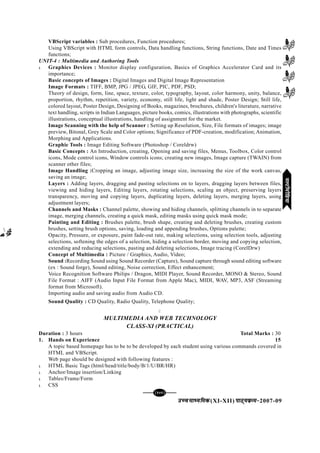 mPpekè;fedmPpekè;fedmPpekè;fedmPpekè;fedmPpekè;fed(XI-XII) ikB~;ozQe&ikB~;ozQe&ikB~;ozQe&ikB~;ozQe&ikB~;ozQe&2007-09
[141][141][141][141][141]
VBScript variables : Sub procedures, Function procedures;
Using VBScript with HTML form controls, Data handling functions, String functions, Date and Times
functions;
UNIT-4 : Multimedia and Authoring Tools
l Graphics Devices : Monitor display configuration, Basics of Graphics Accelerator Card and its
importance;
Basic concepts of Images : Digital Images and Digital Image Representation
Image Formats : TIFF, BMP, JPG / JPEG, GIF, PIC, PDF, PSD;
Theory of design, form, line, space, texture, color, typography, layout, color harmony, unity, balance,
proportion, rhythm, repetition, variety, economy, still life, light and shade, Poster Design; Still life,
colored layout, Poster Design, Designing of Books, magazines, brochures, children's literature, narrative
text handling, scripts in Indian Languages, picture books, comics, illustrations with photographs, scientific
illustrations, conceptual illustrations, handling of assignment for the market.
Image Scanning with the help of Scanner : Setting up Resolution, Size, File formats of images; image
preview, Bitonal, Grey Scale and Color options; Significance of PDF-creation, modification; Animation,
Morphing and Applications.
Graphic Tools : Image Editing Software (Photoshop / Coreldrw)
Basic Concepts : An Introduction, creating, Opening and saving files, Menus, Toolbox, Color control
icons, Mode control icons, Window controls icons; creating new images, Image capture (TWAIN) from
scanner other files;
Image Handling :Cropping an image, adjusting image size, increasing the size of the work canvas,
saving an image;
Layers : Adding layers, dragging and pasting selections on to layers, dragging layers between files,
viewing and hiding layers, Editing layers, rotating selections, scaling an object, preserving layers
transparency, moving and copying layers, duplicating layers, deleting layers, merging layers, using
adjustment layers;
Channels and Masks : Channel palette, showing and hiding channels, splitting channels in to separate
image, merging channels, creating a quick mask, editing masks using quick mask mode;
Painting and Editing : Brushes palette, brush shape, creating and deleting brushes, creating custom
brushes, setting brush options, saving, loading and appending brushes, Options palette;
Opacity, Pressure, or exposure, paint fade-out rate, making selections, using selection tools, adjusting
selections, softening the edges of a selection, hiding a selection border, moving and copying selection,
extending and reducing selections, pasting and deleting selections, Image tracing (CorelDrw)
Concept of Multimedia : Picture / Graphics, Audio, Video;
Sound :Recording Sound using Sound Recorder (Capture), Sound capture through sound editing software
(ex : Sound forge), Sound editing, Noise correction, Effect enhancement;
Voice Recognition Software Philips / Dragon, MIDI Player, Sound Recorder, MONO & Stereo, Sound
File Format : AIFF (Audio Input File Format from Apple Mac), MIDI, WAV, MP3, ASF (Streaming
format from Microsoft).
Importing audio and saving audio from Audio CD.
Sound Quality : CD Quality, Radio Quality, Telephone Quality;
C
MULTIMEDIA AND WEB TECHNOLOGY
CLASS-XI (PRACTICAL)
Duration : 3 hours Total Marks : 30
1. Hands on Experience 15
A topic based homepage has to be to be developed by each student using various commands covered in
HTML and VBScript.
Web page should be designed with following features :
l HTML Basic Tags (html/head/title/body/B/1/U/BR/HR)
l Anchor/Image insertion/Linking
l Tables/Frame/Form
l CSS
eYVhehfM;keYVhehfM;keYVhehfM;keYVhehfM;keYVhehfM;k
 