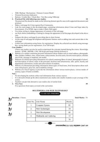 [142][142][142][142][142]
mPpekè;fedmPpekè;fedmPpekè;fedmPpekè;fedmPpekè;fed(XI-XII) ikB~;ozQe&ikB~;ozQe&ikB~;ozQe&ikB~;ozQe&ikB~;ozQe&2007-09
l XML Markup / Declarations / Element Content Model
l Element Occurrence Indicators
l Buttons / Combo Box / Check Box / Text Box using VBScript
2. Practical File with following case studies 10
The practical file should be made on the following domain specific area (with supported documents and
printout)
l Make a web page for Crime against Poor Community,
l Link few more pages to the developed page, containing information about Crime and Steps taken by
Government. (Use HTML tags to make a Static Web page)
l Use inline styling to change appearance of contents of the web page.
l use Style sheets (embedding or linking) to change the appearance of all the pages developed in the above
case.
l Enhance the above web page by providing data in sheet format.
l At this step of web page development add dynamic features such as adding time and current data to the
web page.
l Collect user inforamtion using forms, for registration. Display the collected user details using message
box, saying thank you for registration. (Use VB Script)
Case Studies :
(These case studies can also be used to experiment the concepts learned during the course. Knowledge
domain : HTML, DHTML, CSS, VB Script and Image Editing Software's)
1. Website of a student containing personal information about student such as email address, photograph,
likes, dislikes, hobbies, class, school name, achievements, favorite restra, favorite tourist places, ultimate
aim of life, message to mankind, role model.
2. Websiste of a School providing information of a school containing Moto of school, photograph of school,
beif description of school, name of the principal, facilities and infrastracture, labs, sports, faculty and
departments information, results and achievements of students.
3. Website of a Restaurant providing information about types of food items, brief description about each
item with pictures, price list, and availability timings.
4. Website of a Travel Agency to provide the information about various tourist places, various modes of
journey, types of hotels available.
Note :
l For developing the website collect real information from various sources.
l It is advised to break up the above-mentioned case studies into smaller modules as per coverage of the
course.
l Teachers can provide alterantive case studies also of similar kind.
3. Viva Voce 05
Five questions from topics covered in the curriculum.
C
MULTIMEDIA AND WEB TECHNOLOGY
CLASS-XII (THEORY)
Duration : 3 hours Total Marks : 70
.oNtinU emaNtinU skraM
.1 metsySretupmoC 50
.2 seigolonhceTbeW 01
.3 tnempoleveDbeW 04
.4 gnirohtuAdnaaidemitluM 51
07
eYVhehfM;keYVhehfM;keYVhehfM;keYVhehfM;keYVhehfM;k
 