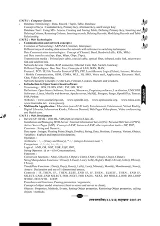 mPpekè;fedmPpekè;fedmPpekè;fedmPpekè;fedmPpekè;fed(XI-XII) ikB~;ozQe&ikB~;ozQe&ikB~;ozQe&ikB~;ozQe&ikB~;ozQe&2007-09
[143][143][143][143][143]
UNIT-1 : Computer System
l Database Terminology : Data, Record / Tuple, Table, Database
Concept of Keys : Candidate Key, Primary Key, Alternate Key, and Foreign Key;
Database Tool : Using MS– Access, Creating and Saving Table, Defining Primary Key, Inserting and
Deleting Column, Renaming Column, Inserting records, Deleting Records, Modifying Records and Table
Relationship.
UNIT-2 : Web Technologies
l Communication and network concepts :
Evolution of Networking : ARPANET, Internet, Interspace;
Different ways of sending data across the network with reference to switching techniques;
Data Communication terminologies : Concept of Channel, Baud, Bandwitch (Hz, KHz, MHz)
and Data transfer rate (bps, kbps, Mbps, Gbps, Tbps);
Transmission media : Twisted pair cable, coaxial cable, optical fiber, infrared, radio link, microwave
link and satellite link.
Network devices : Modem, RJ45 connector, Ethernet Card, Hub, Switch, Gateway;
Different Topologies : Bus, Star, Tree; Concepts of LAN, WAN, MAN;
Protocol : TCP / IP, File Transfer Protocol (FTP), PPP, Level-Remote Login (Telnet), Internet, Wireless
/ Mobile Communication, GSM, CDMA, WLL, 3G, SMS, Voice mail, Application, Electronic Mail,
Chat, Video Conferencing;
Network Security Concepts : Cyber Law, Firewall, Cookies, Hackers and Crackers.
l Introduction to Open Source based software
Terminology : OSS, FLOSS, GNU, FSF, OSI, W3C
Definitions : Open Source Software, Freeware, Shareware, Proprietary software, Localisation, UNICODE
Softwares : Linux, Mozilla web browser, Apache server, MySQL, Postgres, Pango, OpenOffice, Tomcat,
PHP, Python
Websites : www.sourceforge.net, www.openrdf.org, www.opensource.org, www.linux.com,
www.linuxindia.net, www.gnu.org.
l Multimedia Appplication : Education (use of CAI tool), Entertainment, Edutainment, Virtual Reality,
Digital Libraries, Information Kiosks, Video on Demand, Web Pages Video phone, Video conferencing
and Health care.
UNIT-3 : Web Development
l Review OF HTML / DHTML, VBScript covered in Class-XI.
Installation and Managing WEB-Server : Internet Information Server (IIS) / Personal Web Server (PWS).
Active Server Pages (ASP) : Concept of ASP, features of ASP, other equivalent tools – JSP, PHP;
Constants : String and Numeric;
Data types : Integer, Floating Point (Single, Double), String, Data, Boolean, Currency, Variant, Object;
Variables : Explicit and Implicit Declaration;
Operators :
Arithmetic : +, – (Unary and Binary), *, /,  (integer division) mod, ^;
Comparison : <, >, <=, >=, <>, =;
Logical : AND, OR, NOT, XOR, EQV, IMP;
String Operator : & or + (for Concatenation);
Functions :
Conversion functions : Abs(), CBool(), CByte(), CInt(), CStr(), CSng(), Clng(), CDate();
String Manipulation Functions : UCase(), LCase(), Len(), Left(), Right(), Mid(), LTrim(), InStr(), RTrim(),
LTrim();
Time&Date Functions : Date(), Day(), Hour(), Left(), Len(), Minute(), Month(), Monthname(), Now();
Arrays : Declaration and use of 1 dimensional arrays;
Controls : IF..THEN, IF.. THEN..ELSE..END IF, IF..THEN.. ELSEIF.. THEN.. END IF,
SELECT..CASE..END SELECT, FOR..NEXT, FOR EACH.. NEXT, DO WHILE..LOOP, DO..LOOP
WHILE, DO UNTIL . LOOP;
Procedures and functions, Passing parameters / arguments;
Concept of object model structure (client to server and server to client);
Objects : Properties, Methods, Events, Setting Object properties, Retrieving Object properties, calling
objects / methods;
eYVhehfM;keYVhehfM;keYVhehfM;keYVhehfM;keYVhehfM;k
 
