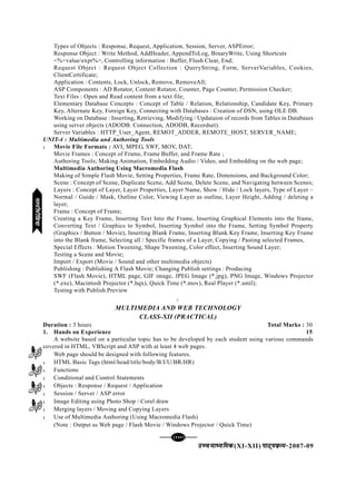 [144][144][144][144][144]
mPpekè;fedmPpekè;fedmPpekè;fedmPpekè;fedmPpekè;fed(XI-XII) ikB~;ozQe&ikB~;ozQe&ikB~;ozQe&ikB~;ozQe&ikB~;ozQe&2007-09
Types of Objects : Response, Request, Application, Session, Server, ASPError;
Response Object : Write Method, AddHeader, AppendToLog, BinaryWrite, Using Shortcuts
<%=value/expr%>, Controlling information : Buffer, Flush Clear, End;
Request Object : Request Object Collection : QueryString, Form, ServerVariables, Cookies,
ClientCertificate;
Application : Contents, Lock, Unlock, Remove, RemoveAll;
ASP Components : AD Rotator, Content Rotator, Counter, Page Counter, Permission Checker;
Text Files : Open and Read content from a text file;
Elementary Database Concepts : Concept of Table / Relation, Relationship, Candidate Key, Primary
Key, Alternate Key, Foreign Key, Connecting with Databases : Creation of DSN, using OLE DB.
Working on Database : Inserting, Retrieving, Modifying / Updataion of records from Tables in Databases
using server objects (ADODB. Connection, ADODB, Recordset).
Server Variables : HTTP_User_Agent, REMOT_ADDER, REMOTE_HOST, SERVER_NAME;
UNIT-4 : Multimedia and Authoring Tools
l Movie File Formats : AVI, MPEG, SWF, MOV, DAT;
Movie Frames : Concept of Frame, Frame Buffer, and Frame Rate ;
Authoring Tools; Making Animation, Embedding Audio / Video, and Embedding on the web page;
Multimedia Authoring Using Macromedia Flash
Making of Simple Flash Movie, Setting Properties, Frame Rate, Dimensions, and Background Color;
Scene : Concept of Scene, Duplicate Scene, Add Scene, Delete Scene, and Navigating between Scenes;
Layers : Concept of Layer, Layer Properties, Layer Name, Show / Hide / Lock layers, Type of Layer –
Normal / Guide / Mask, Outline Color, Viewing Layer as outline, Layer Height, Adding / deleting a
layer;
Frame : Concept of Frame;
Creating a Key Frame, Inserting Text Into the Frame, Inserting Graphical Elements into the frame,
Converting Text / Graphics to Symbol, Inserting Symbol into the Frame, Setting Symbol Property
(Graphics / Button / Movie), Inserting Blank Frame, Inserting Blank Key Frame, Inserting Key Frame
into the Blank frame, Selecting all / Specific frames of a Layer, Copying / Pasting selected Frames,
Special Effects : Motion Tweening, Shape Tweening, Color effect, Inserting Sound Layer;
Testing a Scene and Movie;
Import / Export (Movie / Sound and other multimedia objects)
Publishing : Publishing A Flash Movie; Changing Publish settings : Producing
SWF (Flash Movie), HTML page, GIF image, JPEG Image (*.jpg), PNG Image, Windows Projector
(*.exe), Macintosh Projector (*.hqx), Quick Time (*.mov), Real Player (*.smil);
Testing with Publish Preview
C
MULTIMEDIA AND WEB TECHNOLOGY
CLASS-XII (PRACTICAL)
Duration : 3 hours Total Marks : 30
1. Hands on Experience 15
A website based on a particular topic has to be developed by each student using various commands
covered in HTML, VBScript and ASP with at least 4 web pages.
Web page should be designed with following features.
l HTML Basic Tags (html/head/title/body/B/I/U/BR/HR)
l Functions
l Conditional and Control Statements
l Objects : Response / Request / Application
l Session / Server / ASP error
l Image Editing using Photo Shop / Corel draw
l Merging layers / Moving and Copying Layers
l Use of Multimedia Authoring (Using Macromedia Flash)
(Note : Output as Web page / Flash Movie / Windows Projector / Quick Time)
eYVhehfM;keYVhehfM;keYVhehfM;keYVhehfM;keYVhehfM;k
 