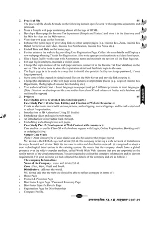 mPpekè;fedmPpekè;fedmPpekè;fedmPpekè;fedmPpekè;fed(XI-XII) ikB~;ozQe&ikB~;ozQe&ikB~;ozQe&ikB~;ozQe&ikB~;ozQe&2007-09
[145][145][145][145][145]
2. Practical File 05
The practical file should be made on the following domain specific area (with supported documents and
printout).
l Make a Simple web page containing almost all the tags of HTML.
l Develop a Home page for Income Tax department (Simple and Textual) and store it in the directory used
for Web Services on the Web-server.
l View that web page on the Browser.
l Enhance the home page by providing links to other sample pages (e.g. Income Tax, Zone, Income Tax
Detail Form for an individual, Income Tax Notification, Income Tax News etc.)
l Embed Time and Date on the home page.
l Further enhance the website by providing User Registration Page. Collect the user details and Display a
new web page showing Thanks For Registration. Also write appropriate functions to validate from inputs.
l Give a login facility to the user with Anonymous name and maintain the session till the User logs out.
l For user log in attempts, maintain a visitor count.
l Change the login module of the web page and now connect it to the Income Tax User database on the
server. This is to be done to store the registration detail and facilitate login to the user.
l The login page is to be made in a way that it should also provide facility to change password, if user
forget password.
l Store some of the created or edited sound files on the Web-Server and provide links to play it.
l Change the appearance of the web page using pictures at appropriate places (e.g. Logo of Income Tax
Department, Photograph of Income Tax Building etc.)
l Visit websites (State Govt. / Local language newspaper) and get 5 different printouts in local languages.
(Note : Student can also improve the case studies from class-XI and enhance it further with database and
multimedia support)
3. Projects 05
Case Studies are to be divided into following parts :
Case Study Part-I (Collection, Editing and Creation of Website Resources) :
Create an electronic movie with various pictures, audio clipping, movie clippings, and factual text related
to school / organisation;
l Introduction to 3D Animation (Using 3D Studio)
l Embedding video and audio in web pages.
l An introduction to interactive walk-through.
l Embedding walk-through into web pages.
Case Study Part-2 (Development of Web Content with resources ) :
Case studies covered in Class-XI with database support with Login, Online Registration, Booking and /
or ordering facility.
Sample Case Study
(Note : Other similar type of case studies can also be used for the project work)
Mr. Verma is the CEO of copsi soft drink (I) Ltd. His company is having a wide network of distributors
for copsi branded soft drinks. With the increase in sales and distribution network, it is required to adopt a
new technological intervention in the existing system. He wants that the company should have a global
presence over the widely popular medium, called World Wide Web. Assume that you are appointed as the
senior person of the development team. You are required to collect the company information and its current
requirement. For your easiness we had collected the details of the company and are as follows :
The company Information :
Name of the Company : copsi soft drink (I) Ltd.
Zone : East, West, North and South.
Distributors : All over the world.
Mr. Verma said that the web site should be able to reflect company in terms of :
l Home Page
l Product & Promiton Page
l Distributor Login Page / Password Recovery Page
l Distributor Specific Details Page
l Registration Page for Distributorship
l Company Profile.
eYVhehfM;keYVhehfM;keYVhehfM;keYVhehfM;keYVhehfM;k
 