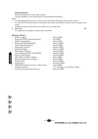 [146][146][146][146][146]
mPpekè;fedmPpekè;fedmPpekè;fedmPpekè;fedmPpekè;fed(XI-XII) ikB~;ozQe&ikB~;ozQe&ikB~;ozQe&ikB~;ozQe&ikB~;ozQe&2007-09
Technical Details :
Web site Introduction is to be made in flash.
A proper database is to be maintained for the distributor information.
Note :
l For developing the above sites / movies collect the actual information from various sources.
l It is advised to break up the above-mentioned case studies into smaller modules as per coverage of the
course.
l Teachers can provide alternative case studies also of similar kind.
4. Viva Voce 05
Five questions from topics covered in the curriculum.
C
Reference Books –
l HTML Complete – Sybex (BPB)
l Mastering HTML 4 Premium Edition – Ray (BPB)
l HTML Example Book – Farrar (BPB)
l Mastering WEB DESIGNING – Maccoy (BPB)
l Inside Adobe Photoshop 6 – Bouton (BPB)
l Multimedia on the PC – Sinclair (BPB)
l Multimedia Magic – Gokul, S (BPB)
l Mastering CorelDraw 9 – Altman (BPB)
l Learn Advanced HTML with DHTML – Ramalho (BPB)
l Effective Web Design – Navarro (BPB)
l ASP, ADO and XML Complete – Sybex (BPB)
l Mastering Active Server Pages 3 – Russel (BPB)
l Practical ASP – Bayross (BPB)
l Inside Flash 5 – Kea thing (BPB)
l VBSCRIPT Interactive Course : Waite Group – Simon (BPB)
l Computer Network – A. S. Tanenbaum, (4th Edition) (PHI)
l Network Concept and Architectures – Hancock (BPB)
eYVhehfM;keYVhehfM;keYVhehfM;keYVhehfM;keYVhehfM;k
 