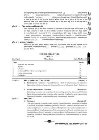 mPpekè;fedmPpekè;fedmPpekè;fedmPpekè;fedmPpekè;fed(XI-XII) ikB~;ozQe&ikB~;ozQe&ikB~;ozQe&ikB~;ozQe&ikB~;ozQe&2007-09
[81][81][81][81][81]
chpdhnwjh][k.Mlw=k]fnd~]dksT;k]nksfcUnqvksadksfeykusokyhjs[kkdkfnd~dks.k&(a) nksjs[kkvksadschpdk
dks.k](b) nkslerydschpdkdks.k(c) ,djs[kk,oarydschpdkdks.k]ljyjs[kklsfdlhfcUnqdhnwjh]
rhufcUnqvksadslajs[kh(Collinear) gksusdh'kÙkZ]leryh;,oadqfVyjs[kk,¡]nksjs[kkvksadschpdhfuEuurenwjh]
nks js[kkvksa ds Nsnd gksus dh 'kÙkZ] nks ryksa ds Nsnd gksus dh 'kÙkZ rFkk ,d js[kk ,oa ,d ry ds Nsnd gksus dh 'kÙkZ]
dkÙkhZ; ,oa lfn'k :i esa O;Dr nks js[kkvksa ds leryh; gksus dh 'kÙkZ] fdlh fcUnq ls ry ij Mkys x, yEc dh
yEckbZ (lfn'k ,oa dkÙkhZ; nksuksa fof/ ls)A
;wfuV&;wfuV&;wfuV&;wfuV&;wfuV&5 : jSf[kdvlehdj.k,oajSf[kdçksxzkfeaxjSf[kdvlehdj.k,oajSf[kdçksxzkfeaxjSf[kdvlehdj.k,oajSf[kdçksxzkfeaxjSf[kdvlehdj.k,oajSf[kdçksxzkfeaxjSf[kdvlehdj.k,oajSf[kdçksxzkfeax
jSf[kd vlehdj.k] ,d pj okys jSf[kd vlehdj.kksa dk chtxf.krh; gy ,oa mudk la[;k js[kk ij fuLi.k] nks pj
okys jSf[kd vlehdj.kksa dk xzkiQh; gy] nks pj okys jSf[kd vlehdj.k&ra=k ,oa mudk xzkfiQ; gy] jSf[kd izksxzkfeax
esa iz;qDr gksusokys fofHkUu 'kCnkofy;ksa ls ifjp; ,oa mudh ifjHkk"kkA fofHkUu izdkj ds jSf[kd izksxzkfeax leL;k,¡
(Linear Programming Problems) ,oamudkxf.krh;la:i.k]nkspjokysLPP dkxzkiQh;gyAlk{;,oa
vlkè;{ks=kFeasible and infesibles regions) ]lk{;,oavlk{;gy]b"Vre(Optimal) ,oalkè;gy(rhu
vux.;(Nontrivial) çfrca/ksa;kladh.kZdksarddkiz;ksxdjrsgq,A
;wfuV&;wfuV&;wfuV&;wfuV&;wfuV&6 : çkf;drkçkf;drkçkf;drkçkf;drkçkf;drk(Probability)
çkf;drk dk xq.ku izes;] izfrca/h izkf;drk] Lora=k ?kVuk,¡] dqy izkf;drk] okW;l dk izes;] ;kn`fPNd pj ,oa
izkf;drkforj.k]vfu;ferpjksadkekè;(Mean) ,oaçlj.k(Variance), iqujko`Ùkiz;kl(Bernoulli trails)
,oa f}in forj.kA
C
COURSE-STRUCTURE
Class-XII
One Paper Three Hours Max. Marks : 100
Units Marks
1. Relations and functions 10
2. Algebra 13
3. Calculus 40
4. Vectors and Three-dimensional geometry 18
5. Linear programming 09
6. Probability 10
100
UNIT-I : RELATIONS AND FUNCTIONS : (Periods-12)
1. Relations and Functions : Types of relations : Reflexive, Symmetric and Transitive,
Equivalence relations, Composite functions, Inverse of a function, Binary Operations.
2. Inverse trigonometric Functions : (Periods-12)
Elementary concepts and properties of inverse trigonometric functions, Definition,
Range, domain, general and principle value branches. Graphs of inverse trigonometric
functions. Elementary properties of inverse trigonometric functions.
UNIT-II : ALGEBRA :
1. Matrices : (Periods-15)
Concept of a matrix, Notation, order, equality, types of matrices, zero matrix, transpose
of a matrix, Symmetric and Skew-symmetric matrices. Addition, Multiplication and
scalar multiplication of matrices, Addition, Multiplication and scalar multiplication of
matrices and their simple properties, Non-commutativity of matrix-multiplication and
concepts of zero-divisors in product of matrices. Concept of elementary row and column
operations. Adjoint of a matrix and invertible matrices. Proof of uniuences of inverse,
if it exists.
xf.krxf.krxf.krxf.krxf.kr
 