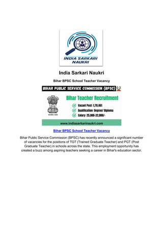 Bihar BPSC School Teacher Vacancy
Bihar BPSC School Teacher Vacancy
Bihar Public Service Commission (BPSC) has recently announced a significant number
of vacancies for the positions of TGT (Trained Graduate Teacher) and PGT (Post
Graduate Teacher) in schools across the state. This employment opportunity has
created a buzz among aspiring teachers seeking a career in Bihar's education sector
India Sarkari Naukri
Bihar BPSC School Teacher Vacancy
Bihar BPSC School Teacher Vacancy
Bihar Public Service Commission (BPSC) has recently announced a significant number
of vacancies for the positions of TGT (Trained Graduate Teacher) and PGT (Post
Graduate Teacher) in schools across the state. This employment opportunity has
among aspiring teachers seeking a career in Bihar's education sector
Bihar Public Service Commission (BPSC) has recently announced a significant number
of vacancies for the positions of TGT (Trained Graduate Teacher) and PGT (Post
Graduate Teacher) in schools across the state. This employment opportunity has
among aspiring teachers seeking a career in Bihar's education sector.
 
