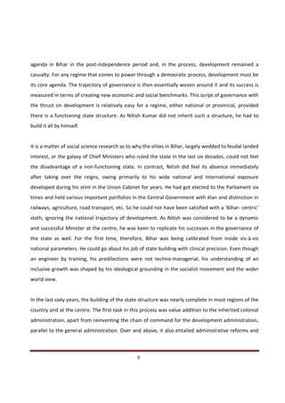 agenda in Bihar in the post-independence period and, in the process, development remained a
casualty. For any regime that comes to power through a democratic process, development must be
its core agenda. The trajectory of governance is then essentially woven around it and its success is
measured in terms of creating new economic and social benchmarks. This script of governance with
the thrust on development is relatively easy for a regime, either national or provincial, provided
there is a functioning state structure. As Nitish Kumar did not inherit such a structure, he had to
build it all by himself.


It is a matter of social science research as to why the elites in Bihar, largely wedded to feudal landed
interest, or the galaxy of Chief Ministers who ruled the state in the last six decades, could not feel
the disadvantage of a non-functioning state. In contrast, Nitish did feel its absence immediately
after taking over the reigns, owing primarily to his wide national and international exposure
developed during his stint in the Union Cabinet for years. He had got elected to the Parliament six
times and held various important portfolios in the Central Government with élan and distinction in
railways, agriculture, road transport, etc. So he could not have been satisfied with a 'Bihar- centric'
sloth, ignoring the national trajectory of development. As Nitish was considered to be a dynamic
and successful Minister at the centre, he was keen to replicate his successes in the governance of
the state as well. For the first time, therefore, Bihar was being calibrated from inside vis-à-vis
national parameters. He could go about his job of state building with clinical precision. Even though
an engineer by training, his predilections were not techno-managerial, his understanding of an
inclusive growth was shaped by his ideological grounding in the socialist movement and the wider
world view.


In the last sixty years, the building of the state structure was nearly complete in most regions of the
country and at the centre. The first task in this process was value addition to the inherited colonial
administration, apart from reinventing the chain of command for the development administration,
parallel to the general administration. Over and above, it also entailed administrative reforms and



Indicus Analytics Pvt. Ltd.                                                                          Page
 nd                                                 9
2 Floor, Nehru House, 4 BSZ Marg, New Delhi – 110002
Email: mail@indicus.net
 