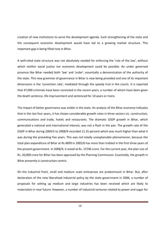 creation of new institutions to serve the development agenda. Such strengthening of the state and
the consequent economic development would have led to a growing market structure. This
important gap is being filled now in Bihar.


A well-oiled state structure was not absolutely needed for enforcing the ‘rule of the law’, without
which neither social justice nor economic development could be possible. An under governed
province like Bihar needed both ‘law’ and ‘order’, essentially a demonstration of the authority of
the state. This new grammar of governance in Bihar is now being provided and one of its important
dimensions is the ‘conviction rate’, mediated through the speedy trial in the courts. It is reported
that 47,000 criminals have been convicted in the recent years, a number of whom have been given
the death sentence, life imprisonment and sentenced for 10 years or more.


The impact of better governance was visible in the state. An analysis of the Bihar economy indicates
that in the last four years, it has shown considerable growth rates in three sectors viz. construction,
communications and trade, hotels and restaurants. The dramatic GSDP growth in Bihar, which
generated a national and international interest, was not a flash in the pan. The growth rate of the
GSDP in Bihar during 2004/5 to 2008/9 recorded 11.35 percent which was much higher than what it
was during the preceding five years. This was not totally unexplainable phenomenon, because the
total plan expenditure of Bihar at Rs.4899 in 2005/6 has more than trebled in the first three years of
the present government. In 2008/9, it stood at Rs. 15746 crore. For the current year, the plan size of
Rs. 20,000 crore for Bihar has been approved by the Planning Commission. Essentially, the growth in
Bihar presently is construction centric.


On the industrial front, small and medium scale enterprises are predominant in Bihar. But, after
declaration of the new liberalized industrial policy by the state government in 2006, a number of
proposals for setting up medium and large industries has been received which are likely to
materialize in near future. However, a number of industrial ventures related to power and sugar for



Indicus Analytics Pvt. Ltd.                                                                         Page
 nd                                                 10
2 Floor, Nehru House, 4 BSZ Marg, New Delhi – 110002
Email: mail@indicus.net
 