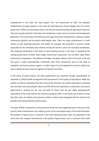 establishment in the state will need support from the Government of India. For example,
establishment of power projects in the state will need clearance of coal linkages from the central
government. Efforts are also being made to tap into the food processing and agro-based industries
that carry a great potential in the state and can become a major source of income and employment
generation. The functioning of the banking sector again has shown improvement, resulting in higher
commercial activities and increased credit-deposit ratio. There are major achievements in social
sectors as well, especially education and health. For example, the enrolment in primary schools
(especially for the scheduled caste children) during the last four years has increased considerably.
The crowning achievement in the realm of asset building exercise in the state is revealed by the
sterling performance of Bihar State Bridge Construction Corporation Ltd and Bihar State Police
Construction Corporations. The plethora of bridges and police stations built in the state in the last
four years is really unprecedented. Incidentally, both these corporations were on the verge of
liquidation during the previous regime. A visible impact of such heightened economic activity has
been a significant drop in the out migration of workers from Bihar.


In the arena of public finance, the fiscal performance has improved through rationalization of
expenditure, effective debt management and improvement in the quality of expenditure. While the
growth of revenue expenditure has been kept to the minimum, the capital expenditure is growing
fast, the latter now accounting for about one-fifth of the total expenditure. Incidentally, the present
government is working out the nuts and bolts to ensure that the per capita developmental
expenditure of the state matches the national average by 2015. It will not be out of place to state
that after years of isolation, the economy of Bihar is likely to get integrated with the national and
possibly international economic grid in future.


The state of Bihar is poised for a turnaround and will be the most happening state in this part of the
country. Bihar could become role model for most of the land-locked states of the Hindi Heartland.
The problem of governance is universal in the Hindi Heartland states. Bihar has displayed to the
world that with marginal improvement in the quality of governance, even a moribund state could


Indicus Analytics Pvt. Ltd.                                                                         Page
 nd                                                 11
2 Floor, Nehru House, 4 BSZ Marg, New Delhi – 110002
Email: mail@indicus.net
 