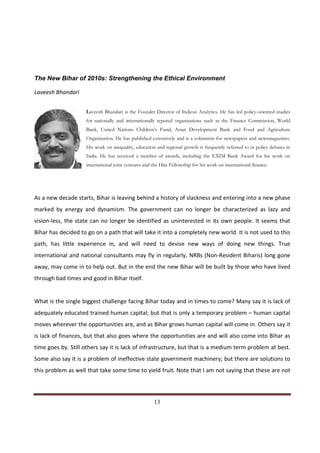 The New Bihar of 2010s: Strengthening the Ethical Environment

Laveesh Bhandari


                      Laveesh Bhandari is the Founder Director of Indicus Analytics. He has led policy-oriented studies
                      for nationally and internationally reputed organisations such as the Finance Commission, World
                      Bank, United Nations Children’s Fund, Asian Development Bank and Food and Agriculture
                      Organization. He has published extensively and is a columnist for newspapers and newsmagazines.
                      His work on inequality, education and regional growth is frequently referred to in policy debates in
                      India. He has received a number of awards, including the EXIM Bank Award for his work on
                      international joint ventures and the Hite Fellowship for his work on international finance.




As a new decade starts, Bihar is leaving behind a history of slackness and entering into a new phase
marked by energy and dynamism. The government can no longer be characterized as lazy and
vision-less, the state can no longer be identified as uninterested in its own people. It seems that
Bihar has decided to go on a path that will take it into a completely new world. It is not used to this
path, has little experience in, and will need to devise new ways of doing new things. True
international and national consultants may fly in regularly, NRBs (Non-Resident Biharis) long gone
away, may come in to help out. But in the end the new Bihar will be built by those who have lived
through bad times and good in Bihar itself.


What is the single biggest challenge facing Bihar today and in times to come? Many say it is lack of
adequately educated trained human capital; but that is only a temporary problem – human capital
moves wherever the opportunities are, and as Bihar grows human capital will come in. Others say it
is lack of finances, but that also goes where the opportunities are and will also come into Bihar as
time goes by. Still others say it is lack of infrastructure, but that is a medium term problem at best.
Some also say it is a problem of ineffective state government machinery; but there are solutions to
this problem as well that take some time to yield fruit. Note that I am not saying that these are not



Indicus Analytics Pvt. Ltd.                                                                                           Page
 nd                                                 13
2 Floor, Nehru House, 4 BSZ Marg, New Delhi – 110002
Email: mail@indicus.net
 