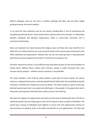 difficult challenges, they are. But there is another challenge that Bihar, like any other rapidly
growing economy, will need to address.


In my mind the most important issue for any society including Bihar is that of maintaining and
strengthening ethical practices. These include ethics in government and in business, in relationships
between individuals and between organizations, ethics in citizen-state interaction and in
commercial relationships.


Ethics are important not merely because the religious texts and those who have lived life to its
fullest tell us so. Ethical practices are a very practical solution to the various pulls and pressures that
affect individuals and organizations. Without them we can very easily go down a long downward
spiral that any amount of government action or investment cannot get us out.


Economic research has shown in many different ways that ethical actions are the very foundation of
market forces. Without those, markets don’t function, private or public enterprise fails, costs
increase and any progress – whether social or economic is unsustainable.


The classic example is that of Russia where despite a great base of human capital, rich natural
resources, and good infrastructure, economic growth did not follow after the unravelling of socialist
institutions. Somehow the markets just could not deliver. The latent energy of a great country got
diverted towards quick short cuts, greed and selfish gains. A few people in the government and in
the private sector gained untold riches but a whole country is still suffering.


Why does this happen? As opportunities arise there are two ways of dealing with them. The first is
individuals quickly react by trying to get as much of the new pie as they can get for themselves. The
second way is groups of individuals work together to ensure that such opportunities continue to
arise and they are willing to share in the effort and benefits of such opportunities. The latter will



Indicus Analytics Pvt. Ltd.                                                                             Page
 nd                                                 14
2 Floor, Nehru House, 4 BSZ Marg, New Delhi – 110002
Email: mail@indicus.net
 