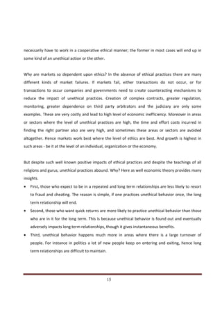 necessarily have to work in a cooperative ethical manner; the former in most cases will end up in
some kind of an unethical action or the other.


Why are markets so dependent upon ethics? In the absence of ethical practices there are many
different kinds of market failures. If markets fail, either transactions do not occur, or for
transactions to occur companies and governments need to create counteracting mechanisms to
reduce the impact of unethical practices. Creation of complex contracts, greater regulation,
monitoring, greater dependence on third party arbitrators and the judiciary are only some
examples. These are very costly and lead to high level of economic inefficiency. Moreover in areas
or sectors where the level of unethical practices are high, the time and effort costs incurred in
finding the right partner also are very high, and sometimes these areas or sectors are avoided
altogether. Hence markets work best where the level of ethics are best. And growth is highest in
such areas - be it at the level of an individual, organization or the economy.


But despite such well known positive impacts of ethical practices and despite the teachings of all
religions and gurus, unethical practices abound. Why? Here as well economic theory provides many
insights.
•   First, those who expect to be in a repeated and long term relationships are less likely to resort
    to fraud and cheating. The reason is simple, if one practices unethical behavior once, the long
    term relationship will end.
•   Second, those who want quick returns are more likely to practice unethical behavior than those
    who are in it for the long term. This is because unethical behavior is found out and eventually
    adversely impacts long term relationships, though it gives instantaneous benefits.
•   Third, unethical behavior happens much more in areas where there is a large turnover of
    people. For instance in politics a lot of new people keep on entering and exiting, hence long
    term relationships are difficult to maintain.




Indicus Analytics Pvt. Ltd.                                                                       Page
 nd                                                 15
2 Floor, Nehru House, 4 BSZ Marg, New Delhi – 110002
Email: mail@indicus.net
 