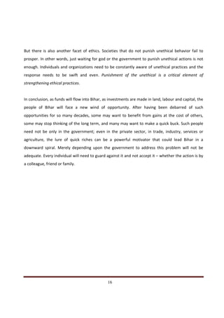 But there is also another facet of ethics. Societies that do not punish unethical behavior fail to
prosper. In other words, just waiting for god or the government to punish unethical actions is not
enough. Individuals and organizations need to be constantly aware of unethical practices and the
response needs to be swift and even. Punishment of the unethical is a critical element of
strengthening ethical practices.


In conclusion, as funds will flow into Bihar, as investments are made in land, labour and capital, the
people of Bihar will face a new wind of opportunity. After having been debarred of such
opportunities for so many decades, some may want to benefit from gains at the cost of others,
some may stop thinking of the long term, and many may want to make a quick buck. Such people
need not be only in the government; even in the private sector, in trade, industry, services or
agriculture, the lure of quick riches can be a powerful motivator that could lead Bihar in a
downward spiral. Merely depending upon the government to address this problem will not be
adequate. Every individual will need to guard against it and not accept it – whether the action is by
a colleague, friend or family.




Indicus Analytics Pvt. Ltd.                                                                        Page
 nd                                                 16
2 Floor, Nehru House, 4 BSZ Marg, New Delhi – 110002
Email: mail@indicus.net
 