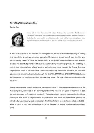 Ray of Light Emerging in Bihar

Sumita Kale


                        Sumita Kale is Chief Economist with Indicus Analytics. She received her Ph D from the
                        University of Pune and M Phil in the Economics of Developing Countries from the University of
                        Cambridge. She has a number of publications to her credit and has been visiting faculty at the
                        Department of Economics, University of Pune and at the National Insurance Academy, Pune.




A state that is usually in the news for the wrong reasons, Bihar has stunned the country by turning
in a superlative growth performance, averaging 11.4 percent annual growth over the five year
period starting 20004-05. There are many sceptics to this growth story - reservations over whether
the data has been fudged and doubts over the sustainability of such high growth. The first thing to
note is that this data is as reliable as other estimates that come through the Central Statistical
Organisation. There is of course the caveat that these are provisional estimates, till the state
governments release final estimates through the CENTRAL STATISTICAL ORGANIZATION (CSO), and
such revisions can continue well into the next few years - for now, these estimates cannot be
doubted.


The sectors powering growth in the state are construction at 35.8 percent growth per annum in the
five year period, compared to 8.4 percent growth in the previous five years and services at 11.5
percent compared to 5.4 percent previously. This data actually corroborates anecdotal evidence
coming in from Bihar of improvements in governance and boost by government spending on
infrastructure, particularly road construction. The Nitish factor is seen to have worked post 2005 -
while all states in India have grown faster in the last five years, it is Bihar that has made the largest
jump.




Indicus Analytics Pvt. Ltd.                                                                                        Page
 nd                                                 17
2 Floor, Nehru House, 4 BSZ Marg, New Delhi – 110002
Email: mail@indicus.net
 