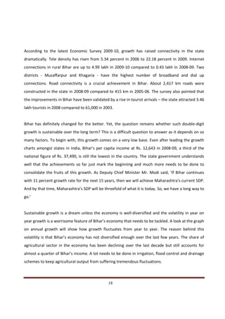 According to the latest Economic Survey 2009-10, growth has raised connectivity in the state
dramatically. Tele density has risen from 5.34 percent in 2006 to 22.18 percent in 2009. Internet
connections in rural Bihar are up to 4.99 lakh in 2009-10 compared to 0.43 lakh in 2008-09. Two
districts - Muzaffarpur and Khagaria - have the highest number of broadband and dial up
connections. Road connectivity is a crucial achievement in Bihar. About 2,417 km roads were
constructed in the state in 2008-09 compared to 415 km in 2005-06. The survey also pointed that
the improvements in Bihar have been validated by a rise in tourist arrivals – the state attracted 3.46
lakh tourists in 2008 compared to 61,000 in 2003.


Bihar has definitely changed for the better. Yet, the question remains whether such double-digit
growth is sustainable over the long term? This is a difficult question to answer as it depends on so
many factors. To begin with, this growth comes on a very low base. Even after leading the growth
charts amongst states in India, Bihar’s per capita income at Rs. 12,643 in 2008-09, a third of the
national figure of Rs. 37,490, is still the lowest in the country. The state government understands
well that the achievements so far just mark the beginning and much more needs to be done to
consolidate the fruits of this growth. As Deputy Chief Minister Mr. Modi said, ‘If Bihar continues
with 11 percent growth rate for the next 15 years, then we will achieve Maharashtra’s current SDP.
And by that time, Maharashtra’s SDP will be threefold of what it is today. So, we have a long way to
go.’


Sustainable growth is a dream unless the economy is well-diversified and the volatility in year on
year growth is a worrisome feature of Bihar’s economy that needs to be tackled. A look at the graph
on annual growth will show how growth fluctuates from year to year. The reason behind this
volatility is that Bihar’s economy has not diversified enough over the last few years. The share of
agricultural sector in the economy has been declining over the last decade but still accounts for
almost a quarter of Bihar’s income. A lot needs to be done in irrigation, flood control and drainage
schemes to keep agricultural output from suffering tremendous fluctuations.



Indicus Analytics Pvt. Ltd.                                                                        Page
 nd                                                 18
2 Floor, Nehru House, 4 BSZ Marg, New Delhi – 110002
Email: mail@indicus.net
 