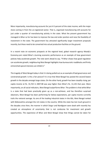 More importantly, manufacturing accounts for just 4-5 percent of the state income, with the major
share coming in from the un-registered sector. That is, organised manufacturing still accounts for
just under a quarter of manufacturing activity in the state. What the present government has
managed in Bihar so far has been to improve the law and order position and raise the feasibility of
investment in the state. The government has attracted significantly larger investment proposals
recently, but these need to be converted into actual production facilities on the ground.


In a recent note on economic prospects at the regional level, global research agency Moody's
Economy.com noted Bihar's stunning economic performance as an example of how government
policies help accelerate growth. The note went ahead to say, "If Bihar shows how good regulation
can accelerate growth, neighbouring West Bengal highlights how bureaucratic roadblocks and firmly
entrenched special interests can inhibit it."


The tragedy of West Bengal today is that it is being pulled out as an example of bad governance and
constrained growth. Is this a fair picture? It is true that West Bengal has posted the second lowest
growth in the decade amongst large states. On the other hand, growth has been steadily rising; per
capita income at Rs. 31,722 in 2007-08 was way higher than Bihar’s Rs. 11,135 that year. More
importantly, on all social indicators, West Bengal outperforms Bihar. The problem is that while Bihar
is a state that had been practically given up as a non-achiever, and has therefore surprised
observers, West Bengal has been performing far below expectations, per capita income currently
trails the national average. As one of the leading industrial states in the 60s, West Bengal ranked
with Maharashtra amongst the rich states in the country. While the state has lost much ground in
the decades since then, the manner in which Singur and Nandigram were dealt with recently has
created an atmosphere of uncertainty that is not conducive for investment and growth
opportunities. The experience of Bihar and West Bengal show that things cannot be taken for




Indicus Analytics Pvt. Ltd.                                                                       Page
 nd                                                 19
2 Floor, Nehru House, 4 BSZ Marg, New Delhi – 110002
Email: mail@indicus.net
 