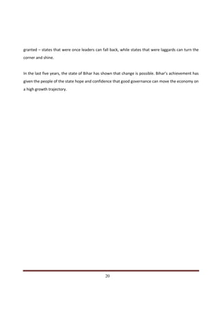 granted – states that were once leaders can fall back, while states that were laggards can turn the
corner and shine.


In the last five years, the state of Bihar has shown that change is possible. Bihar’s achievement has
given the people of the state hope and confidence that good governance can move the economy on
a high growth trajectory.




Indicus Analytics Pvt. Ltd.                                                                       Page
 nd                                                 20
2 Floor, Nehru House, 4 BSZ Marg, New Delhi – 110002
Email: mail@indicus.net
 