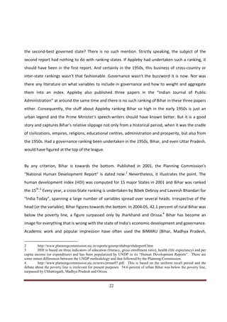 the second-best governed state? There is no such mention. Strictly speaking, the subject of the
second report had nothing to do with ranking states. If Appleby had undertaken such a ranking, it
should have been in the first report. And certainly in the 1950s, this business of cross-country or
inter-state rankings wasn't that fashionable. Governance wasn't the buzzword it is now. Nor was
there any literature on what variables to include in governance and how to weight and aggregate
them into an index. Appleby also published three papers in the “Indian Journal of Public
Administration” at around the same time and there is no such ranking of Bihar in these three papers
either. Consequently, the stuff about Appleby ranking Bihar so high in the early 1950s is just an
urban legend and the Prime Minister's speech-writers should have known better. But it is a good
story and captures Bihar's relative slippage not only from a historical period, when it was the cradle
of civilizations, empires, religions, educational centres, administration and prosperity, but also from
the 1950s. Had a governance ranking been undertaken in the 1950s, Bihar, and even Uttar Pradesh,
would have figured at the top of the league.


By any criterion, Bihar is towards the bottom. Published in 2001, the Planning Commission's
“National Human Development Report” is dated now.2 Nevertheless, it illustrates the point. The
human development index (HDI) was computed for 15 major States in 2001 and Bihar was ranked
the 15th.3 Every year, a cross-State ranking is undertaken by Bibek Debroy and Laveesh Bhandari for
“India Today”, spanning a large number of variables spread over several heads. Irrespective of the
head (or the variable), Bihar figures towards the bottom. In 2004-05, 42.1 percent of rural Bihar was
below the poverty line, a figure surpassed only by Jharkhand and Orissa.4 Bihar has become an
image for everything that is wrong with the state of India's economic development and governance.
Academic work and popular impression have often used the BIMARU (Bihar, Madhya Pradesh,


2        http://www.planningcommission.nic.in/reports/genrep/nhdrep/nhdreportf.htm
3        HDI is based on three indicators of education (literacy, gross enrollment ratio), health (life expectancy) and per
capita income (or expenditure) and has been popularized by UNDP in its “Human Development Reports”. There are
some minor differences between the UNDP methodology and that followed by the Planning Commission.
4        http://www.planningcommission.nic.in/news/prmar07.pdf. This is based on the uniform recall period and the
debate about the poverty line is irrelevant for present purposes. 34.6 percent of urban Bihar was below the poverty line,
surpassed by Chhattisgarh, Madhya Pradesh and Orissa.


Indicus Analytics Pvt. Ltd.                                                                                            Page
 nd                                                 22
2 Floor, Nehru House, 4 BSZ Marg, New Delhi – 110002
Email: mail@indicus.net
 