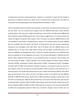 mis-governance and vote in good governance. However, it is possible to argue that the change in
government in 2005 was driven by a desire to see an improvement in governance. This does not
necessarily mean that good governance will bring electoral dividends in 2010.


There is anecdotal evidence that Bihar has improved, on parameters like administrative delivery and
law and order. This has received some support from the 2008-09 GSDP (gross State domestic
product) figures. There has been a slight misreporting in some sections of media about 2008-09 real
State domestic product (GSDP) growth rates. These reports suggest that at 11.4 percent, Bihar has
shown the highest real growth after Gujarat. That’s not quite true, because 2008-09 data are still
not available for many States, including Gujarat. Indeed, if one considers States for which 2008-09
data are available, Bihar has grown the fastest. At 10.8 percent and 10.4 percent respectively,
Puducherry and Chandigarh come after Bihar. Out of 32 States and UTs, 2008-09 data are yet
available only for 18, with many major States missing. Lest we forget, all-India GDP grew at 6.7
percent in 2008-09, considerably lower than 11.4 percent. A better comparison is for 2007-08, when
data are available for all but Nagaland and Tripura. The all-India GDP growth in 2007-08 was 9.01
percent. Bihar registered 8.04 percent, far less spectacular than 11.4 percent. Several States and
UTs were ahead of 8.04% - Andhra (10.62%), Goa (11.14%), Gujarat (12.79%), Haryana (9.35%),
Himachal (8.59%), Chhattisgarh (8.63%), Maharashtra (9.18%), Uttarakhand (9.37%), Chandigarh
(11.51%), Delhi (12.48%) and Puducherry (24.85%). Therefore, one shouldn’t make too much of a
year’s figures, which can be subject to annual fluctuations. More important is the trend over say, a
five-year period. The trouble with picking only one year is better illustrated by 2006-07, when Bihar
grew by 22.0 percent. Thus, what is of note is not Bihar’s record in any specific year like 2006-07,
2007-08 or 2008-09. Nitish Kumar became CM in 2005 and political mileage is being made of the
fact that in preceding year, 2003-04, Bihar declined by 5.15 percent under Rabri Devi. Ignoring such
annual aberrations, between 1999 and 2004, Indicus figures show that real SDP in Bihar grew by 3.9
percent. Between 2004 and 2009, real SDP in Bihar grew by 11.3 percent. The annual decadal (1991
to 2001) rate of population growth in Bihar was 2.8 percent, though it may be lower now. 3.9



Indicus Analytics Pvt. Ltd.                                                                       Page
 nd                                                 24
2 Floor, Nehru House, 4 BSZ Marg, New Delhi – 110002
Email: mail@indicus.net
 
