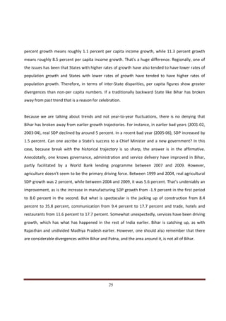 percent growth means roughly 1.1 percent per capita income growth, while 11.3 percent growth
means roughly 8.5 percent per capita income growth. That’s a huge difference. Regionally, one of
the issues has been that States with higher rates of growth have also tended to have lower rates of
population growth and States with lower rates of growth have tended to have higher rates of
population growth. Therefore, in terms of inter-State disparities, per capita figures show greater
divergences than non-per capita numbers. If a traditionally backward State like Bihar has broken
away from past trend that is a reason for celebration.


Because we are talking about trends and not year-to-year fluctuations, there is no denying that
Bihar has broken away from earlier growth trajectories. For instance, in earlier bad years (2001-02,
2003-04), real SDP declined by around 5 percent. In a recent bad year (2005-06), SDP increased by
1.5 percent. Can one ascribe a State’s success to a Chief Minister and a new government? In this
case, because break with the historical trajectory is so sharp, the answer is in the affirmative.
Anecdotally, one knows governance, administration and service delivery have improved in Bihar,
partly facilitated by a World Bank lending programme between 2007 and 2009. However,
agriculture doesn’t seem to be the primary driving force. Between 1999 and 2004, real agricultural
SDP growth was 2 percent, while between 2004 and 2009, it was 5.6 percent. That’s undeniably an
improvement, as is the increase in manufacturing SDP growth from -1.9 percent in the first period
to 8.0 percent in the second. But what is spectacular is the jacking up of construction from 8.4
percent to 35.8 percent, communication from 9.4 percent to 17.7 percent and trade, hotels and
restaurants from 11.6 percent to 17.7 percent. Somewhat unexpectedly, services have been driving
growth, which has what has happened in the rest of India earlier. Bihar is catching up, as with
Rajasthan and undivided Madhya Pradesh earlier. However, one should also remember that there
are considerable divergences within Bihar and Patna, and the area around it, is not all of Bihar.




Indicus Analytics Pvt. Ltd.                                                                         Page
 nd                                                 25
2 Floor, Nehru House, 4 BSZ Marg, New Delhi – 110002
Email: mail@indicus.net
 