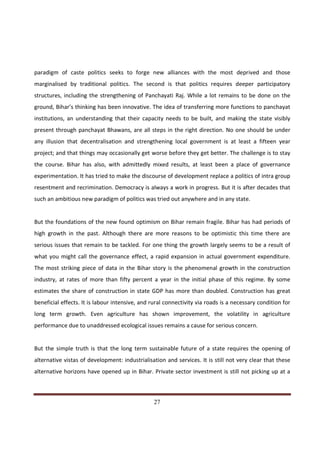 paradigm of caste politics seeks to forge new alliances with the most deprived and those
marginalised by traditional politics. The second is that politics requires deeper participatory
structures, including the strengthening of Panchayati Raj. While a lot remains to be done on the
ground, Bihar’s thinking has been innovative. The idea of transferring more functions to panchayat
institutions, an understanding that their capacity needs to be built, and making the state visibly
present through panchayat Bhawans, are all steps in the right direction. No one should be under
any illusion that decentralisation and strengthening local government is at least a fifteen year
project; and that things may occasionally get worse before they get better. The challenge is to stay
the course. Bihar has also, with admittedly mixed results, at least been a place of governance
experimentation. It has tried to make the discourse of development replace a politics of intra group
resentment and recrimination. Democracy is always a work in progress. But it is after decades that
such an ambitious new paradigm of politics was tried out anywhere and in any state.


But the foundations of the new found optimism on Bihar remain fragile. Bihar has had periods of
high growth in the past. Although there are more reasons to be optimistic this time there are
serious issues that remain to be tackled. For one thing the growth largely seems to be a result of
what you might call the governance effect, a rapid expansion in actual government expenditure.
The most striking piece of data in the Bihar story is the phenomenal growth in the construction
industry, at rates of more than fifty percent a year in the initial phase of this regime. By some
estimates the share of construction in state GDP has more than doubled. Construction has great
beneficial effects. It is labour intensive, and rural connectivity via roads is a necessary condition for
long term growth. Even agriculture has shown improvement, the volatility in agriculture
performance due to unaddressed ecological issues remains a cause for serious concern.


But the simple truth is that the long term sustainable future of a state requires the opening of
alternative vistas of development: industrialisation and services. It is still not very clear that these
alternative horizons have opened up in Bihar. Private sector investment is still not picking up at a



Indicus Analytics Pvt. Ltd.                                                                           Page
 nd                                                 27
2 Floor, Nehru House, 4 BSZ Marg, New Delhi – 110002
Email: mail@indicus.net
 