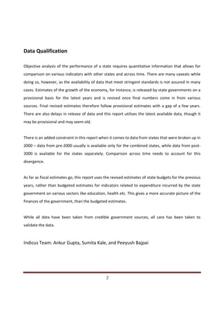 Data Qualification

Objective analysis of the performance of a state requires quantitative information that allows for
comparison on various indicators with other states and across time. There are many caveats while
doing so, however, as the availability of data that meet stringent standards is not assured in many
cases. Estimates of the growth of the economy, for instance, is released by state governments on a
provisional basis for the latest years and is revised once final numbers come in from various
sources. Final revised estimates therefore follow provisional estimates with a gap of a few years.
There are also delays in release of data and this report utilises the latest available data, though it
may be provisional and may seem old.


There is an added constraint in this report when it comes to data from states that were broken up in
2000 – data from pre-2000 usually is available only for the combined states, while data from post-
2000 is available for the states separately. Comparison across time needs to account for this
divergence.


As far as fiscal estimates go, this report uses the revised estimates of state budgets for the previous
years, rather than budgeted estimates for indicators related to expenditure incurred by the state
government on various sectors like education, health etc. This gives a more accurate picture of the
finances of the government, than the budgeted estimates.


While all data have been taken from credible government sources, all care has been taken to
validate the data.



Indicus Team: Ankur Gupta, Sumita Kale, and Peeyush Bajpai




Indicus Analytics Pvt. Ltd.                                                                         Page
 nd                                                 2
2 Floor, Nehru House, 4 BSZ Marg, New Delhi – 110002
Email: mail@indicus.net
 