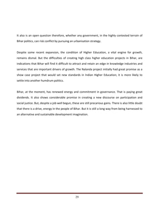 It also is an open question therefore, whether any government, in the highly contested terrain of
Bihar politics, can risk conflict by pursuing an urbanisation strategy.


Despite some recent expansion, the condition of Higher Education, a vital engine for growth,
remains dismal. But the difficulties of creating high class higher education projects in Bihar, are
indications that Bihar will find it difficult to attract and retain an edge in knowledge industries and
services that are important drivers of growth. The Nalanda project initially had great promise as a
show case project that would set new standards in Indian Higher Education; it is more likely to
settle into another humdrum politics.


Bihar, at the moment, has renewed energy and commitment in governance. That is paying great
dividends. It also shows considerable promise in creating a new discourse on participation and
social justice. But, despite a job well begun, these are still precarious gains. There is also little doubt
that there is a drive, energy in the people of Bihar. But it is still a long way from being harnessed to
an alternative and sustainable development imagination.




Indicus Analytics Pvt. Ltd.                                                                             Page
 nd                                                 29
2 Floor, Nehru House, 4 BSZ Marg, New Delhi – 110002
Email: mail@indicus.net
 