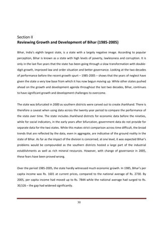 Section II
Reviewing Growth and Development of Bihar (1985-2005)

Bihar, India’s eighth largest state, is a state with a largely negative image. According to popular
perception, Bihar is known as a state with high levels of poverty, lawlessness and corruption. It is
only in the last five years that the state has been going through a slow transformation with double-
digit growth, improved law and order situation and better governance. Looking at the two decades
of performance before the recent growth spurt – 1985-2005 – shows that the years of neglect have
given the state a very low base from which it has now begun moving up. While other states pushed
ahead on the growth and development agenda throughout the last two decades, Bihar, continues
to have significant growth and development challenges to overcome.


The state was bifurcated in 2000 as southern districts were carved out to create Jharkhand. There is
therefore a caveat when using data across the twenty year period to compare the performance of
the state over time. The state includes Jharkhand districts for economic data before the nineties,
while for social indicators, in the early years after bifurcation, government data do not provide for
separate data for the two states. While this makes strict comparison across time difficult, the broad
trends that are reflected by the data, even in aggregate, are indicative of the ground reality in the
state of Bihar. As far as the impact of the division is concerned, at one level, it was expected Bihar’s
problems would be compounded as the southern districts hosted a large part of the industrial
establishments as well as rich mineral resources. However, with change of governance in 2005,
these fears have been proved wrong.


Over the period 1985-2005, the state hardly witnessed much economic growth. In 1985, Bihar’s per
capita income was Rs. 1601 at current prices, compared to the national average of Rs. 2730. By
2005, per capita income had moved up to Rs. 7844 while the national average had surged to Rs.
30,526 – the gap had widened significantly.



Indicus Analytics Pvt. Ltd.                                                                          Page
 nd                                                 30
2 Floor, Nehru House, 4 BSZ Marg, New Delhi – 110002
Email: mail@indicus.net
 