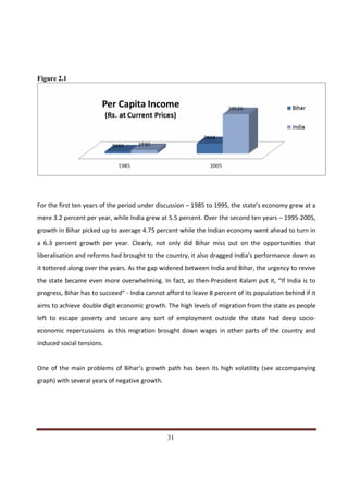 Figure 2.1




For the first ten years of the period under discussion – 1985 to 1995, the state’s economy grew at a
mere 3.2 percent per year, while India grew at 5.5 percent. Over the second ten years – 1995-2005,
growth in Bihar picked up to average 4.75 percent while the Indian economy went ahead to turn in
a 6.3 percent growth per year. Clearly, not only did Bihar miss out on the opportunities that
liberalisation and reforms had brought to the country, it also dragged India’s performance down as
it tottered along over the years. As the gap widened between India and Bihar, the urgency to revive
the state became even more overwhelming. In fact, as then-President Kalam put it, “If India is to
progress, Bihar has to succeed” - India cannot afford to leave 8 percent of its population behind if it
aims to achieve double digit economic growth. The high levels of migration from the state as people
left to escape poverty and secure any sort of employment outside the state had deep socio-
economic repercussions as this migration brought down wages in other parts of the country and
induced social tensions.


One of the main problems of Bihar’s growth path has been its high volatility (see accompanying
graph) with several years of negative growth.




Indicus Analytics Pvt. Ltd.                                                                         Page
 nd                                                 31
2 Floor, Nehru House, 4 BSZ Marg, New Delhi – 110002
Email: mail@indicus.net
 