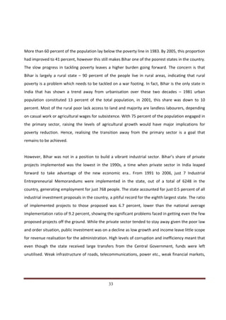 More than 60 percent of the population lay below the poverty line in 1983. By 2005, this proportion
had improved to 41 percent, however this still makes Bihar one of the poorest states in the country.
The slow progress in tackling poverty leaves a higher burden going forward. The concern is that
Bihar is largely a rural state – 90 percent of the people live in rural areas, indicating that rural
poverty is a problem which needs to be tackled on a war footing. In fact, Bihar is the only state in
India that has shown a trend away from urbanisation over these two decades – 1981 urban
population constituted 13 percent of the total population, in 2001, this share was down to 10
percent. Most of the rural poor lack access to land and majority are landless labourers, depending
on casual work or agricultural wages for subsistence. With 75 percent of the population engaged in
the primary sector, raising the levels of agricultural growth would have major implications for
poverty reduction. Hence, realising the transition away from the primary sector is a goal that
remains to be achieved.


However, Bihar was not in a position to build a vibrant industrial sector. Bihar’s share of private
projects implemented was the lowest in the 1990s, a time when private sector in India leaped
forward to take advantage of the new economic era.. From 1991 to 2006, just 7 Industrial
Entrepreneurial Memorandums were implemented in the state, out of a total of 6248 in the
country, generating employment for just 768 people. The state accounted for just 0.5 percent of all
industrial investment proposals in the country, a pitiful record for the eighth largest state. The ratio
of implemented projects to those proposed was 6.7 percent, lower than the national average
implementation ratio of 9.2 percent, showing the significant problems faced in getting even the few
proposed projects off the ground. While the private sector tended to stay away given the poor law
and order situation, public investment was on a decline as low growth and income leave little scope
for revenue realisation for the administration. High levels of corruption and inefficiency meant that
even though the state received large transfers from the Central Government, funds were left
unutilised. Weak infrastructure of roads, telecommunications, power etc., weak financial markets,




Indicus Analytics Pvt. Ltd.                                                                          Page
 nd                                                 33
2 Floor, Nehru House, 4 BSZ Marg, New Delhi – 110002
Email: mail@indicus.net
 