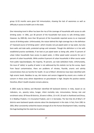 group 12-35 months were given full immunisation, showing the lack of awareness as well as
difficulty in access to health care in the state.


One interesting trend in Bihar has been the rise of the coverage of households with access to safe
drinking water. In 1981, just 38 percent of the households had access to safe drinking water.
However, by 2005-06, more than 90 percent of the households reported access to an improved
source of drinking water. Unfortunately, the reason behind this high coverage lies in the definition
of ‘improved source of drinking water’, which includes not just piped water or tap water, but also
bore wells and tube wells, protected springs and rainwater. Though this definition is in line with
established practice worldwide, if we look at just piped water as being safe, while 71 percent of
urban Indian households have access to piped water, in Bihar piped water accounts for just 2
percent of urban households. While another 8 percent of urban households in Bihar source water
from public taps/standpipes, the majority, 76 percent, use tube wells/bore holes. Unfortunately,
the issue of ‘safety’ or quality of water is not addressed by this statistic nor by the survey. Apart
from faecal contamination, there are problems of nitrates, fluoride, arsenic and salinity
concentrations that are harmful for health. 15 out of Bihar’s 38 districts have been identified with
high arsenic levels. Needless to say, skin lesions and cancers triggered by arsenic are a matter of
concern in these areas where dependence on groundwater is high. Despite the positive statistic
therefore, Bihar’s health situation remains adverse.


A 2003 study by Debroy and Bhandari identified 69 backward districts in India, based on six
indicators, viz., poverty ratios, hunger, infant mortality rate, immunization, literacy rate and
enrolment ratios. Of those 69 districts, 26 were in Bihar, 13 in UP, 10 each in Jharkhand and Orissa,
6 in Madhya Pradesh, 3 in Arunachal Pradesh, and 1 in Karnataka. The fact that 26 of Bihar’s 37
districts were backward speaks volumes about the development in the state. In fact, from 1981 to
2001, Bihar consistently ranked the lowest amongst all on the Human Development Index, revealing
the huge backlog that the state has to achieve.



Indicus Analytics Pvt. Ltd.                                                                       Page
 nd                                                 37
2 Floor, Nehru House, 4 BSZ Marg, New Delhi – 110002
Email: mail@indicus.net
 