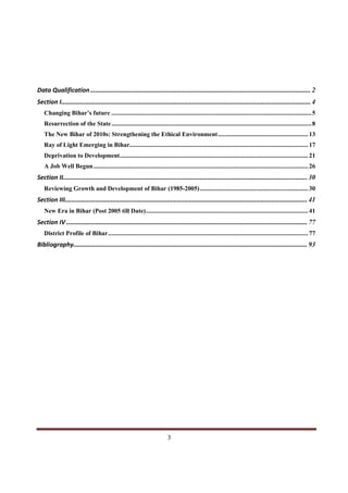 Data Qualification ................................................................................................................................. 2
Section I.................................................................................................................................................. 4
   Changing Bihar’s future .......................................................................................................................... 5
   Resurrection of the State .......................................................................................................................... 8
   The New Bihar of 2010s: Strengthening the Ethical Environment ....................................................... 13
   Ray of Light Emerging in Bihar............................................................................................................. 17
   Deprivation to Development................................................................................................................... 21
   A Job Well Begun ................................................................................................................................... 26
Section II............................................................................................................................................... 30
   Reviewing Growth and Development of Bihar (1985-2005) .................................................................. 30
Section III.............................................................................................................................................. 41
   New Era in Bihar (Post 2005 till Date)................................................................................................... 41
Section IV ............................................................................................................................................. 77
   District Profile of Bihar.......................................................................................................................... 77
Bibliography......................................................................................................................................... 93




Indicus Analytics Pvt. Ltd.                                                                                                                              Page
 nd                                                 3
2 Floor, Nehru House, 4 BSZ Marg, New Delhi – 110002
Email: mail@indicus.net
 