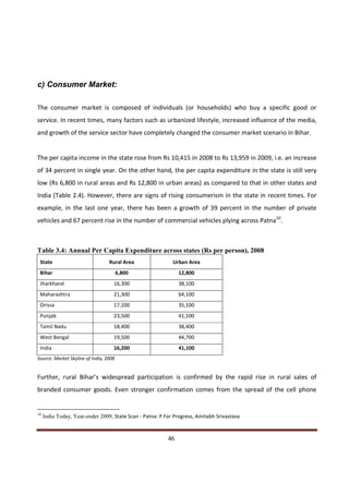 c) Consumer Market:

The consumer market is composed of individuals (or households) who buy a specific good or
service. In recent times, many factors such as urbanized lifestyle, increased influence of the media,
and growth of the service sector have completely changed the consumer market scenario in Bihar.


The per capita income in the state rose from Rs 10,415 in 2008 to Rs 13,959 in 2009, i.e. an increase
of 34 percent in single year. On the other hand, the per capita expenditure in the state is still very
low (Rs 6,800 in rural areas and Rs 12,800 in urban areas) as compared to that in other states and
India (Table 2.4). However, there are signs of rising consumerism in the state in recent times. For
example, in the last one year, there has been a growth of 39 percent in the number of private
vehicles and 67 percent rise in the number of commercial vehicles plying across Patna10.



Table 3.4: Annual Per Capita Expenditure across states (Rs per person), 2008
 State                            Rural Area                Urban Area
 Bihar                                  6,800                 12,800
 Jharkhand                          16,300                    38,100
 Maharashtra                        21,300                    64,100
 Orissa                             17,100                    35,100
 Punjab                             23,500                    41,100
 Tamil Nadu                         18,400                    38,400
 West Bengal                        19,500                    44,700
 India                              16,200                    41,100
Source: Market Skyline of India, 2008


Further, rural Bihar’s widespread participation is confirmed by the rapid rise in rural sales of
branded consumer goods. Even stronger confirmation comes from the spread of the cell phone


10
     India Today, Year-ender 2009, State Scan - Patna: P For Progress, Amitabh Srivastava


Indicus Analytics Pvt. Ltd.                                                                        Page
 nd                                                 46
2 Floor, Nehru House, 4 BSZ Marg, New Delhi – 110002
Email: mail@indicus.net
 