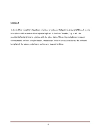 Section I


In the last five years there have been a number of instances that point to a revival of Bihar. It seems
from various indicators that Bihar is preparing itself to shed the "BIMARU" tag. It will take
consistent effort and time to catch up with the other states. This section includes seven essays
contributed by eminent thought leaders. These essays focus on the success stories, the problems
being faced, the lessons to be learnt and the way forward for Bihar.




Indicus Analytics Pvt. Ltd.                                                                         Page
 nd                                                 4
2 Floor, Nehru House, 4 BSZ Marg, New Delhi – 110002
Email: mail@indicus.net
 