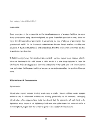 Note: * As defined in Sec. 363-369,371-373 IPC



Governance:


Good governance is the prerequisite for the overall development of a region. Yet Bihar has spent
many years without being a functioning state. To quote an eminent politician in Bihar, ‘Bihar has
never been the case of bad governance. It was actually the case of absence of governance. Now
governance is visible’. For the first time in more than two decades, there is an effort to build a state
structure. If it gets institutionalised and consolidated, then the development will in fact be state
driven in the right direction.


E-shakti (meaning ‘power from electronic governance’) – a unique e-governance measure taken by
the state, has covered 13.5 lakh people in Patna district. It is now being expanded to cover the
whole state. This is the biggest ever biometric card scheme in the world. Only such a revolutionary
new technology that bypasses traditional avenues of corruption can deliver the goods in Bihar and
India.



b) Infrastructure & Communication


Infrastructure


Infrastructure which includes physical assets such as roads, railways, utilities, water, sewage,
electricity etc, is considered essential for enabling productivity in the economy. Developing
infrastructure often requires large initial investment, but the economies of scale tend to be
significant. What seems to be happening is that the Bihar government has been successful in
mobilizing funds, largely from the Center, to spend on the creation of infrastructure.




Indicus Analytics Pvt. Ltd.                                                                          Page
 nd                                                 57
2 Floor, Nehru House, 4 BSZ Marg, New Delhi – 110002
Email: mail@indicus.net
 