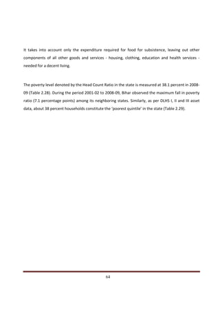 It takes into account only the expenditure required for food for subsistence, leaving out other
components of all other goods and services - housing, clothing, education and health services -
needed for a decent living.



The poverty level denoted by the Head Count Ratio in the state is measured at 38.1 percent in 2008-
09 (Table 2.28). During the period 2001-02 to 2008-09, Bihar observed the maximum fall in poverty
ratio (7.1 percentage points) among its neighboring states. Similarly, as per DLHS I, II and III asset
data, about 38 percent households constitute the ‘poorest quintile’ in the state (Table 2.29).




Indicus Analytics Pvt. Ltd.                                                                        Page
 nd                                                 64
2 Floor, Nehru House, 4 BSZ Marg, New Delhi – 110002
Email: mail@indicus.net
 