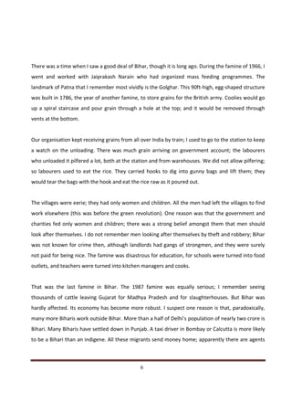 There was a time when I saw a good deal of Bihar, though it is long ago. During the famine of 1966, I
went and worked with Jaiprakash Narain who had organized mass feeding programmes. The
landmark of Patna that I remember most vividly is the Golghar. This 90ft-high, egg-shaped structure
was built in 1786, the year of another famine, to store grains for the British army. Coolies would go
up a spiral staircase and pour grain through a hole at the top; and it would be removed through
vents at the bottom.


Our organisation kept receiving grains from all over India by train; I used to go to the station to keep
a watch on the unloading. There was much grain arriving on government account; the labourers
who unloaded it pilfered a lot, both at the station and from warehouses. We did not allow pilfering;
so labourers used to eat the rice. They carried hooks to dig into gunny bags and lift them; they
would tear the bags with the hook and eat the rice raw as it poured out.


The villages were eerie; they had only women and children. All the men had left the villages to find
work elsewhere (this was before the green revolution). One reason was that the government and
charities fed only women and children; there was a strong belief amongst them that men should
look after themselves. I do not remember men looking after themselves by theft and robbery; Bihar
was not known for crime then, although landlords had gangs of strongmen, and they were surely
not paid for being nice. The famine was disastrous for education, for schools were turned into food
outlets, and teachers were turned into kitchen managers and cooks.


That was the last famine in Bihar. The 1987 famine was equally serious; I remember seeing
thousands of cattle leaving Gujarat for Madhya Pradesh and for slaughterhouses. But Bihar was
hardly affected. Its economy has become more robust. I suspect one reason is that, paradoxically,
many more Biharis work outside Bihar. More than a half of Delhi’s population of nearly two crore is
Bihari. Many Biharis have settled down in Punjab. A taxi driver in Bombay or Calcutta is more likely
to be a Bihari than an indigene. All these migrants send money home; apparently there are agents



Indicus Analytics Pvt. Ltd.                                                                          Page
 nd                                                 6
2 Floor, Nehru House, 4 BSZ Marg, New Delhi – 110002
Email: mail@indicus.net
 