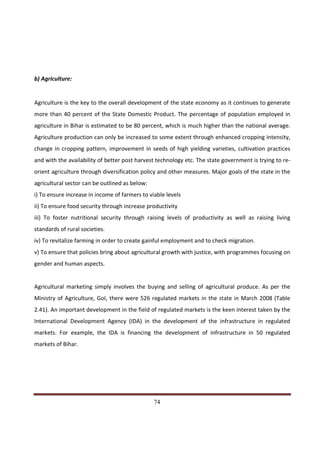b) Agriculture:


Agriculture is the key to the overall development of the state economy as it continues to generate
more than 40 percent of the State Domestic Product. The percentage of population employed in
agriculture in Bihar is estimated to be 80 percent, which is much higher than the national average.
Agriculture production can only be increased to some extent through enhanced cropping intensity,
change in cropping pattern, improvement in seeds of high yielding varieties, cultivation practices
and with the availability of better post harvest technology etc. The state government is trying to re-
orient agriculture through diversification policy and other measures. Major goals of the state in the
agricultural sector can be outlined as below:
i) To ensure increase in income of farmers to viable levels
ii) To ensure food security through increase productivity
iii) To foster nutritional security through raising levels of productivity as well as raising living
standards of rural societies.
iv) To revitalize farming in order to create gainful employment and to check migration.
v) To ensure that policies bring about agricultural growth with justice, with programmes focusing on
gender and human aspects.


Agricultural marketing simply involves the buying and selling of agricultural produce. As per the
Ministry of Agriculture, GoI, there were 526 regulated markets in the state in March 2008 (Table
2.41). An important development in the field of regulated markets is the keen interest taken by the
International Development Agency (IDA) in the development of the infrastructure in regulated
markets. For example, the IDA is financing the development of infrastructure in 50 regulated
markets of Bihar.




Indicus Analytics Pvt. Ltd.                                                                        Page
 nd                                                 74
2 Floor, Nehru House, 4 BSZ Marg, New Delhi – 110002
Email: mail@indicus.net
 