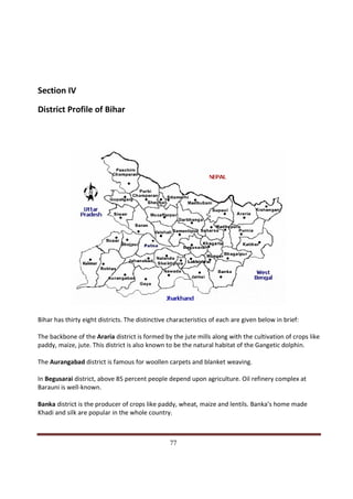 Section IV

District Profile of Bihar




Bihar has thirty eight districts. The distinctive characteristics of each are given below in brief:

The backbone of the Araria district is formed by the jute mills along with the cultivation of crops like
paddy, maize, jute. This district is also known to be the natural habitat of the Gangetic dolphin.

The Aurangabad district is famous for woollen carpets and blanket weaving.

In Begusarai district, above 85 percent people depend upon agriculture. Oil refinery complex at
Barauni is well-known.

Banka district is the producer of crops like paddy, wheat, maize and lentils. Banka’s home made
Khadi and silk are popular in the whole country.


Indicus Analytics Pvt. Ltd.                                                                           Page
 nd                                                 77
2 Floor, Nehru House, 4 BSZ Marg, New Delhi – 110002
Email: mail@indicus.net
 