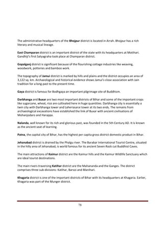 The administrative headquarters of the Bhojpur district is located in Arrah. Bhojpur has a rich
literary and musical lineage.

East Champaran district is an important district of the state with its headquarters at Motihari.
Gandhiji’s first Satyagraha took place at Champaran district.

Gopalganj district is significant because of the flourishing cottage industries like weaving,
woodwork, potteries and bamboo work.

The topography of Jamui district is marked by hills and plains and the district occupies an area of
3,122 sq. km. Archaeological and historical evidence shows Jamui’s close association with Jain
tradition for a long past to the present time.

Gaya district is famous for Bodhgaya an important pilgrimage site of Buddhism.

Darbhanga and Buxar are two most important districts of Bihar and some of the important crops
like sugarcane, wheat, rice are cultivated here in huge quantities. Darbhanga city is essentially a
twin city with Darbhanga tower and Laheriasarai tower at its two ends. The remains from
archaeological excavations have established the link of Buxar with ancient civilisations of
Mohanjodaro and Harappa.

Nalanda, well known for its rich and glorious past, was founded in the 5th Century AD. It is known
as the ancient seat of learning.

Patna, the capital city of Bihar, has the highest per capita gross district domestic product in Bihar.

Jehanabad district is drained by the Phalgu river. The Barabar International Tourist Centre, situated
in the hilly area of Jehanabad, is world famous for its ancient Seven Rock cut Buddhist Caves.

The main attractions of Kaimur district are the Kaimur hills and the Kaimur Wildlife Sanctuary which
are ideal tourist destinations.

The main rivers traversing Katihar district are the Mahananda and the Ganges. The district
comprises three sub-divisions: Katihar, Barsoi and Manihari.

Khagaria district is one of the important districts of Bihar with its headquarters at Khagaria. Earlier,
Khagaria was part of the Munger district.




Indicus Analytics Pvt. Ltd.                                                                              Page
 nd                                                 78
2 Floor, Nehru House, 4 BSZ Marg, New Delhi – 110002
Email: mail@indicus.net
 