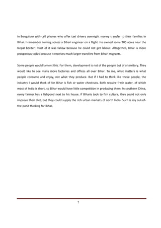 in Bengaluru with cell phones who offer taxi drivers overnight money transfer to their families in
Bihar. I remember coming across a Bihari engineer on a flight. He owned some 200 acres near the
Nepal border; most of it was fallow because he could not get labour. Altogether, Bihar is more
prosperous today because it receives much larger transfers from Bihari migrants.


Some people would lament this. For them, development is not of the people but of a territory. They
would like to see many more factories and offices all over Bihar. To me, what matters is what
people consume and enjoy, not what they produce. But if I had to think like these people, the
industry I would think of for Bihar is fish or water chestnuts. Both require fresh water, of which
most of India is short, so Bihar would have little competition in producing them. In southern China,
every farmer has a fishpond next to his house. If Biharis took to fish culture, they could not only
improve their diet, but they could supply the rich urban markets of north India. Such is my out-of-
the-pond thinking for Bihar.




Indicus Analytics Pvt. Ltd.                                                                      Page
 nd                                                 7
2 Floor, Nehru House, 4 BSZ Marg, New Delhi – 110002
Email: mail@indicus.net
 