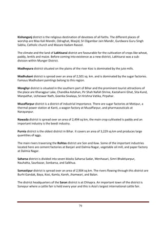 Kishanganj district is the religious destination of devotees of all faiths. The different places of
worship are Maa Kali Mandir, Odraghat, Masjid, Sri Digambar Jain Mandir, Gurdwara Guru Singh
Sabha, Catholic church and Mazare Kadam Rasool.

The climate and the land of Lakhisarai district are favourable for the cultivation of crops like wheat,
paddy, lentils and maize. Before coming into existence as a new district, Lakhisarai was a sub-
division within Munger District.

Madhepura district situated on the plains of the river Kosi is dominated by the jute mills.

Madhubani district is spread over an area of 2,501 sq. km. and is dominated by the sugar factories.
Famous Madhubani paintings belong to this region.

Monghyr district is situated in the southern part of Bihar and the prominent tourist attractions of
the place are Kharagpur Lake, Chandika Astahan, Pir Shah Nafah Shrine, Kastaharni Ghat, Sita Kund,
Manpathar, Ucheswar Nath, Goenka Sivalaya, Sri Krishna Vatika, Pirpahar.

Muzaffarpur district is a district of industrial importance. There are sugar factories at Motipur, a
thermal power station at Kanti, a wagon factory at Muzaffarpur, and pharmaceuticals at
Narayanpur.

Nawada district is spread over an area of 2,494 sq km, the main crop cultivated is paddy and an
important industry is the beedi industry.

Purnia district is the oldest district in Bihar. It covers an area of 3,229 sq km and produces large
quantities of eggs.

The main rivers traversing the Rohtas district are Son and Kaw. Some of the important industries
located here are cement factories at Banjari and Dalmia Nagar, vegetable oil mill, and paper factory
at Dalmia Nagar.

Saharsa district is divided into seven blocks Saharsa Sadar, Menhasari, Simri Bhaktiyarpur,
Nauhatta, Saurbazar, Sonbarsa, and Salkhua.

Samastipur district is spread over an area of 2,904 sq.km. The rivers flowing through this district are
Burhi Gandak, Baya, Kosi, Kamla, Kareh, Jhamwari, and Balan.

The district headquarters of the Saran district is at Chhapra. An important town of the district is
Sonepur where a cattle fair is held every year and this is Asia’s largest international cattle fair.




Indicus Analytics Pvt. Ltd.                                                                            Page
 nd                                                 79
2 Floor, Nehru House, 4 BSZ Marg, New Delhi – 110002
Email: mail@indicus.net
 