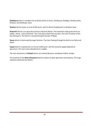 Sheikhpura district is divided into six blocks which are Ariari, Sheikhpura, Barbigha, Ghatkusumba,
Chebara, and Shekhopur Sarai.

Sheohar district covers an area of 443 sq km. with its district headquarters at Sheohar town.

Sitamarhi district is an agricultural and an industrial district. The important crops grown here are
paddy , wheat , maize and lentils. This is the place where Sita was born, the main character of the
epic Ramayana. The district is situated along the border of Nepal.

Siwan district is dominated by sugar factories. The rivers flowing through the district are Daha and
Jharhi.

Supaul district is spread over an area of 2,420 sq.km. and the economy largely depends on
agriculture. The main crop cultivated here is paddy.

The main attractions of Vaishali district are Vaishali Museum, and Bawan Pokhar Temple.

The economy of the West Champaran district sustains on both agriculture and industry. The sugar
industries dominate the district.




Indicus Analytics Pvt. Ltd.                                                                            Page
 nd                                                 80
2 Floor, Nehru House, 4 BSZ Marg, New Delhi – 110002
Email: mail@indicus.net
 