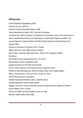 Bibliography
Central Statistical Organization (CSO).
Economic Survey, 2009-10.
Eleventh Finance Commission Report, 2000.
Human Development Report 2001, Planning Commission.
Srivastava Ravi (2003), Professor at Department of Economics, JNU, led the study team in
India. Understanding Poverty and Vulnerability in India’s Uttar Pradesh and Bihar: A Q-
squared Approach, Barbara Parker and Valerie Kozel, Q-Squared Working Paper No. 9
October 2005.
Ministry of Commerce & Industry, Govt. of India.
Market Skyline of India, 2008, Indicus Analytics.
India Today, Yearender 2009, State Scan - Patna: P For Progress, Amitabh
Srivastava.
DLHS (District level Household Survey) I, II and III.
Reserve Bank of India, Respective Years.
Budget Documents of the State Governments.
Crime in India, National Crime Record Bureau, Respective Years.
Ministry of Rural Development, PMGSY (Pradhan Mantri Gram Sadak Yojana).
‘Bihar, A Growth Story’, Times Of India, January 10, 2010.
Cement Manufacturers' Association.
Selected Educational Statistics (SES), respective years.
Sample Registration System (SRS) Bulletin.
Registrar General of India, Directorate General of Health Services, Ministry of Health &
Family Welfare, Govt. of India.
Ministry of Health and Family Welfare, Govt. of India.
National Health Profile (NHP) 2008.




Indicus Analytics Pvt. Ltd.                                                                Page
 nd                                                 93
2 Floor, Nehru House, 4 BSZ Marg, New Delhi – 110002
Email: mail@indicus.net
 