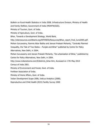 Bulletin on Rural Health Statistics in India 2008. Infrastructure Division, Ministry of Health
and Family Welfare, Government of India (MOHFW/GOI).
Ministry of Tourism, Govt. of India.
Ministry of Agriculture, Govt. of India.
Bihar, Towards a Development Strategy, World Bank,
http://siteresources.worldbank.org/INTINDIA/Resources/Bihar_report_final_June2005.pdf.
Mohan Guruswamy, Ramnis Attar Baitha and Jeevan Prakash Mohanty, “Centrally Planned
Inequality, the Tale of Two States – Punjab and Bihar” published by Centre for Policy
Alternatives, New Delhi, in 2004.
Mohan Guruswamy and Jeevan Prakash Mohanty, “De-urbanisation of Bihar,” published by
Centre for Policy Alternatives, New Delhi, in 2004.
http://www.indianetzone.com/9/districts_bihar.htm, Accessed on 17th May 2010
Census of India 2001.
Ministry of Environment and Forest, Govt. of India.
Fertiliser Association of India.
Ministry of Home Affairs, Govt. of India.
Indian Development Scape 2008, Indicus Analytics (2008).
Reproductive and Child Health (RCH) Facility Survey 2000




Indicus Analytics Pvt. Ltd.                                                                      Page
 nd                                                 94
2 Floor, Nehru House, 4 BSZ Marg, New Delhi – 110002
Email: mail@indicus.net
 