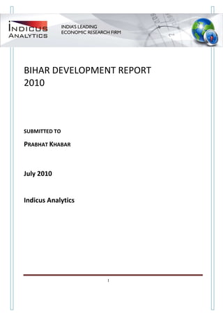 BIHAR DEVELOPMENT REPORT
2010



SUBMITTED TO

PRABHAT KHABAR



July 2010


Indicus Analytics




Indicus Analytics Pvt. Ltd.                             Page
 nd                                                 1
2 Floor, Nehru House, 4 BSZ Marg, New Delhi – 110002
Email: mail@indicus.net
 