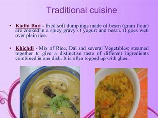 Traditional cuisine
• Kadhi Bari - fried soft dumplings made of besan (gram flour)
are cooked in a spicy gravy of yogurt and besan. It goes well
over plain rice.
• Khichdi - Mix of Rice, Dal and several Vegetables; steamed
together to give a distinctive taste of different ingredients
combined in one dish. It is often topped up with ghee.
 