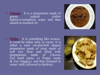 • Ghugni - It is a preparation made of
grams soaked (either
lightly/overnight)in water and then
sauted in mustard oil .
• Pittha - It is something like momos.
It could be either salty or sweet. It is
either a semi circular/ball shaped
preparation made of crust made of
soft rice flour and filled with
preparations made of Channa
Dal lentil paste, or Poppy seeds
& Gur (Jaggey). and then steamed in
water/ milk (allowed to thicken).
 