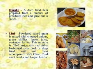 • Dhuska - A deep fried item
prepared from a mixture of
powdered rice and ghee but is
salted.
• Litti - Powdered baked gram
is mixed with chopped onions,
green chillies, lemon juice,
coriander leaves. This mixture
is filled inside atta and either
barbecued over coal or deep
fried with oil. Best
accompanied with Ghee, Curd
and Chokha and baigan bharta.
 